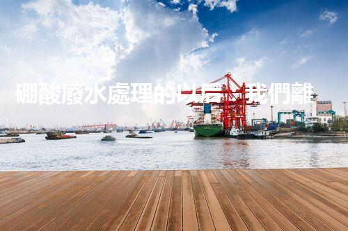 硼酸廢水處理的以后：我們離零排放還有多遠？